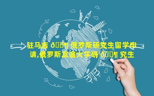 驻马店 🐶 俄罗斯研究生留学申请,俄罗斯友谊大学研 🐶 究生留学申请条件